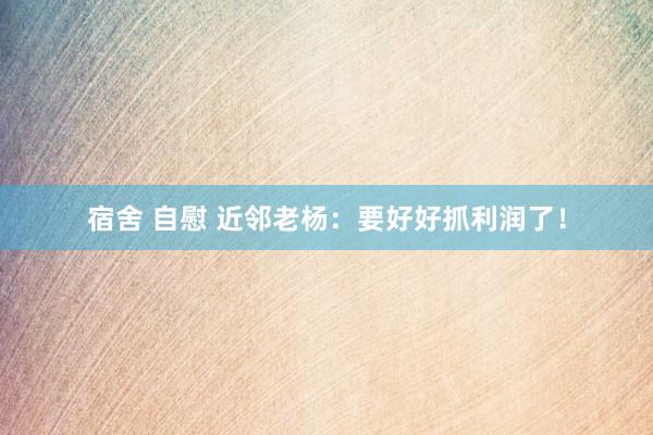 宿舍 自慰 近邻老杨：要好好抓利润了！