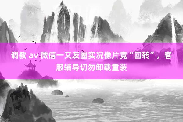 调教 av 微信一又友圈实况像片竟“回转”，客服辅导切勿卸载重装