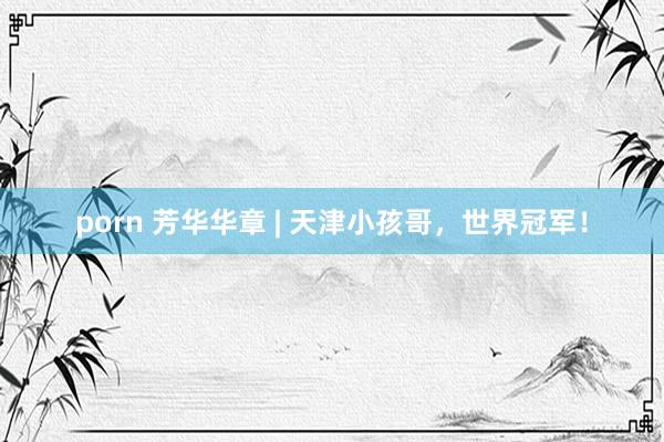porn 芳华华章 | 天津小孩哥，世界冠军！