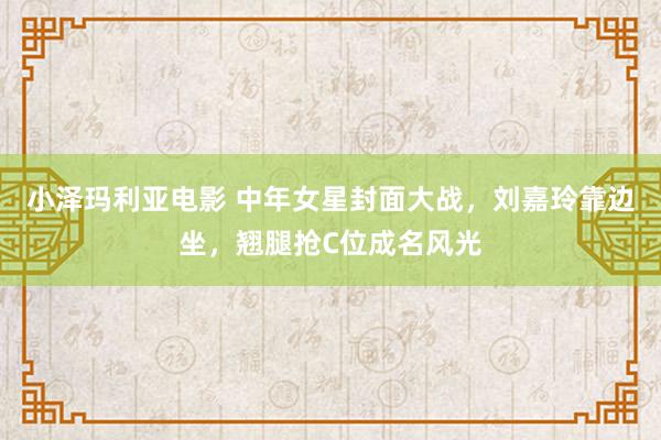 小泽玛利亚电影 中年女星封面大战，刘嘉玲靠边坐，翘腿抢C位成名风光