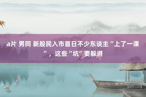 a片 男同 新股民入市首日不少东谈主“上了一课”，这些“坑”要躲避