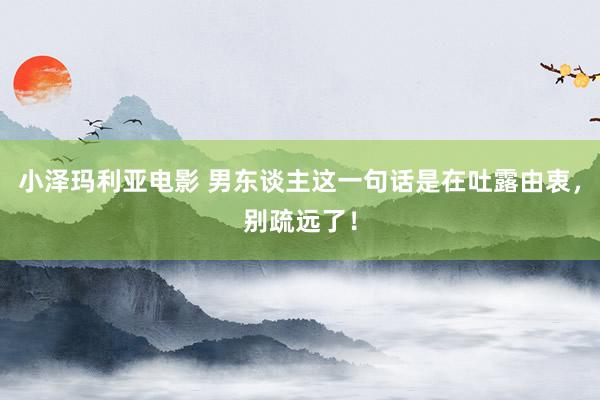 小泽玛利亚电影 男东谈主这一句话是在吐露由衷，别疏远了！