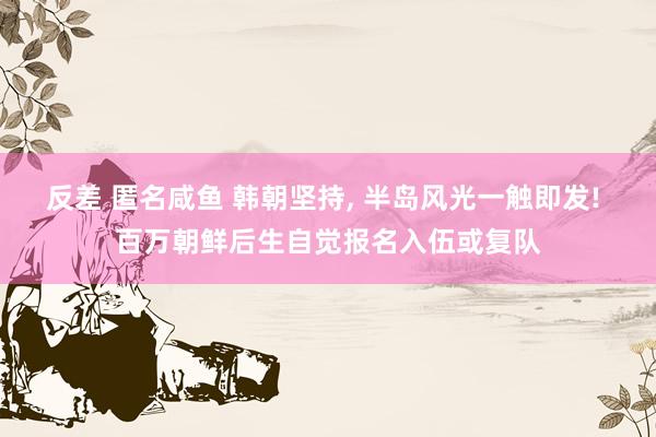 反差 匿名咸鱼 韩朝坚持， 半岛风光一触即发! 百万朝鲜后生自觉报名入伍或复队