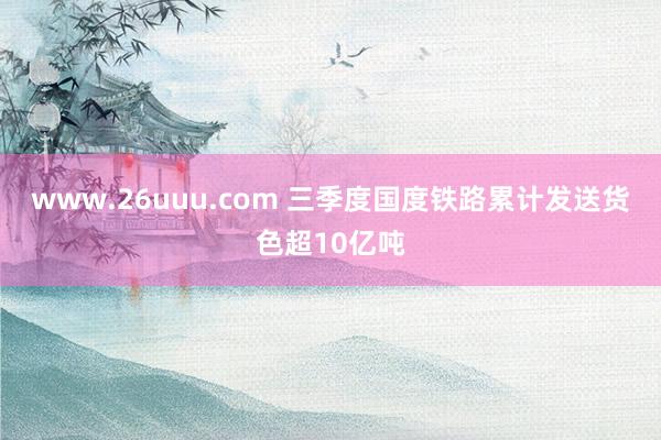 www.26uuu.com 三季度国度铁路累计发送货色超10亿吨
