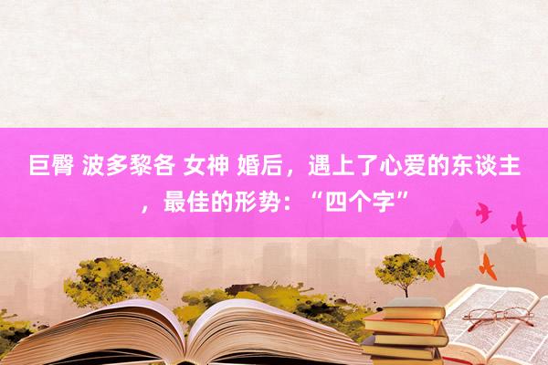 巨臀 波多黎各 女神 婚后，遇上了心爱的东谈主，最佳的形势：“四个字”