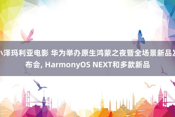 小泽玛利亚电影 华为举办原生鸿蒙之夜暨全场景新品发布会， HarmonyOS NEXT和多款新品