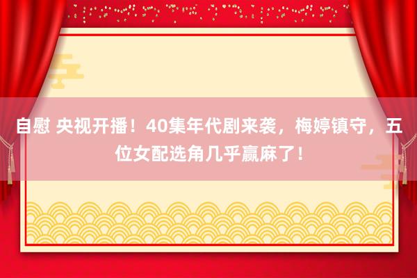 自慰 央视开播！40集年代剧来袭，梅婷镇守，五位女配选角几乎赢麻了！