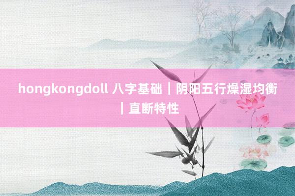 hongkongdoll 八字基础｜阴阳五行燥湿均衡｜直断特性