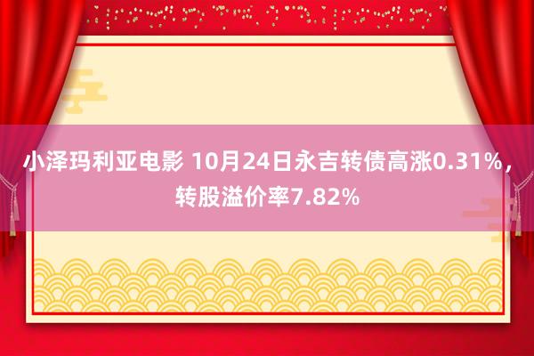 小泽玛利亚电影 10月24日永吉转债高涨0.31%，转股溢价率7.82%