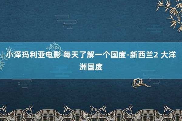 小泽玛利亚电影 每天了解一个国度-新西兰2 大洋洲国度