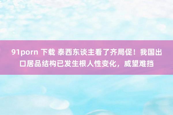 91porn 下载 泰西东谈主看了齐局促！我国出口居品结构已发生根人性变化，威望难挡