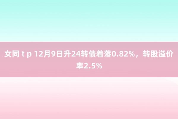 女同 t p 12月9日升24转债着落0.82%，转股溢价率2.5%