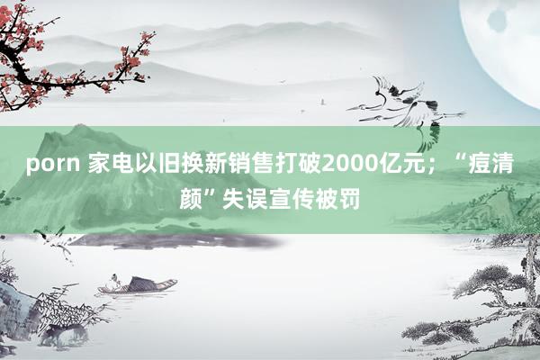 porn 家电以旧换新销售打破2000亿元；“痘清颜”失误宣传被罚