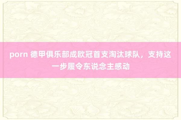 porn 德甲俱乐部成欧冠首支淘汰球队，支持这一步履令东说念主感动