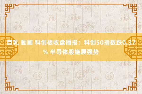 巨乳 動画 科创板收盘播报：科创50指数跌0.37% 半导体股施展强势