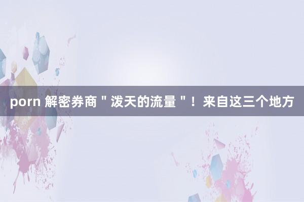 porn 解密券商＂泼天的流量＂！来自这三个地方