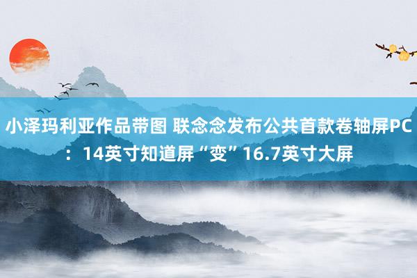 小泽玛利亚作品带图 联念念发布公共首款卷轴屏PC：14英寸知道屏“变”16.7英寸大屏