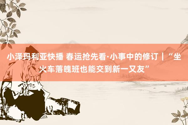 小泽玛利亚快播 春运抢先看·小事中的修订｜“坐火车落魄班也能交到新一又友”