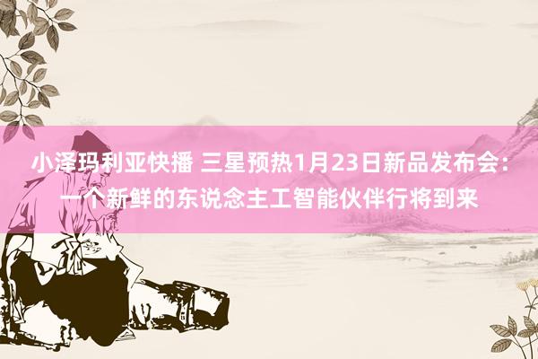 小泽玛利亚快播 三星预热1月23日新品发布会：一个新鲜的东说念主工智能伙伴行将到来