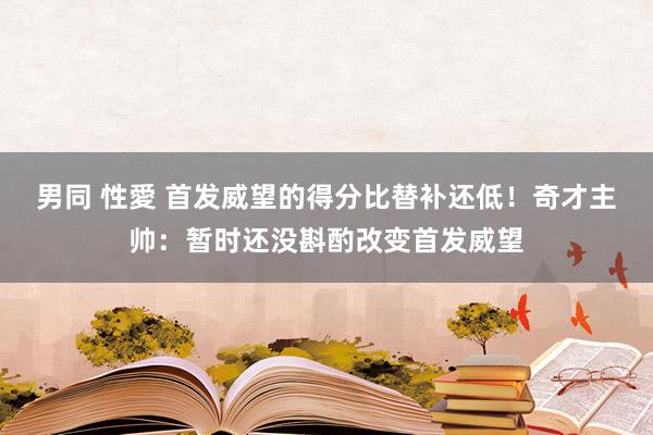 男同 性愛 首发威望的得分比替补还低！奇才主帅：暂时还没斟酌改变首发威望
