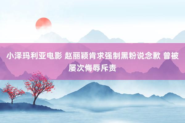 小泽玛利亚电影 赵丽颖肯求强制黑粉说念歉 曾被屡次侮辱斥责