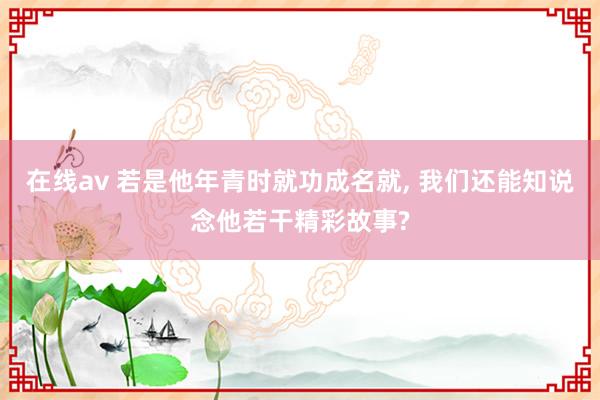 在线av 若是他年青时就功成名就， 我们还能知说念他若干精彩故事?