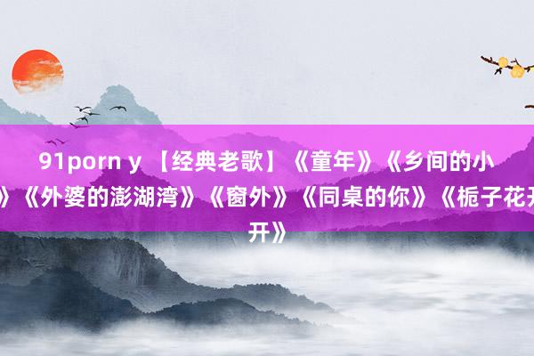 91porn y 【经典老歌】《童年》《乡间的小径》《外婆的澎湖湾》《窗外》《同桌的你》《栀子花开》