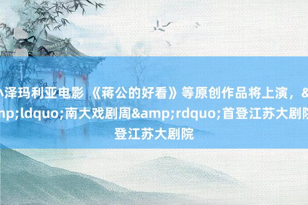 小泽玛利亚电影 《蒋公的好看》等原创作品将上演，&ldquo;南大戏剧周&rdquo;首登江苏大剧院