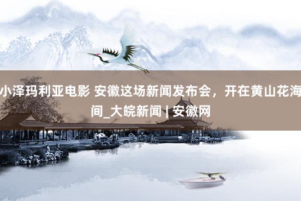 小泽玛利亚电影 安徽这场新闻发布会，开在黄山花海间_大皖新闻 | 安徽网