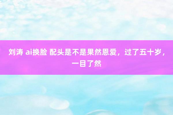刘涛 ai换脸 配头是不是果然恩爱，过了五十岁，一目了然