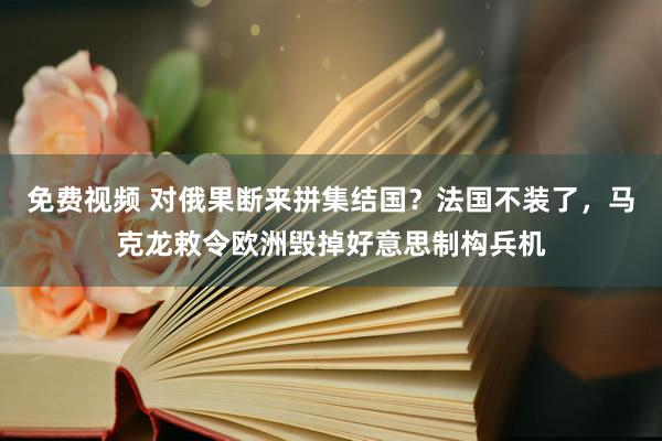 免费视频 对俄果断来拼集结国？法国不装了，马克龙敕令欧洲毁掉好意思制构兵机