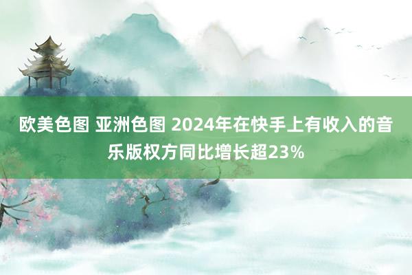 欧美色图 亚洲色图 2024年在快手上有收入的音乐版权方同比增长超23%