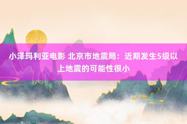 小泽玛利亚电影 北京市地震局：近期发生5级以上地震的可能性很小