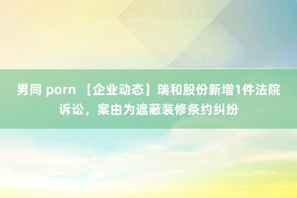 男同 porn 【企业动态】瑞和股份新增1件法院诉讼，案由为遮蔽装修条约纠纷