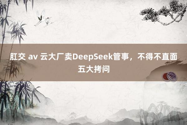 肛交 av 云大厂卖DeepSeek管事，不得不直面五大拷问