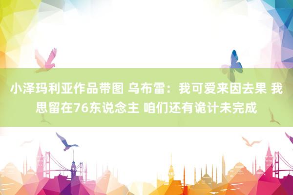 小泽玛利亚作品带图 乌布雷：我可爱来因去果 我思留在76东说念主 咱们还有诡计未完成