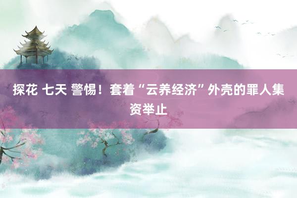 探花 七天 警惕！套着“云养经济”外壳的罪人集资举止