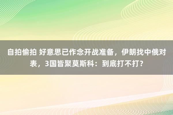 自拍偷拍 好意思已作念开战准备，伊朗找中俄对表，3国皆聚莫斯科：到底打不打？