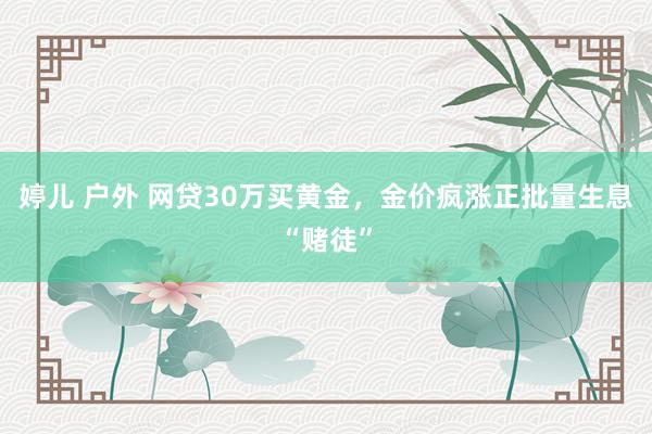 婷儿 户外 网贷30万买黄金，金价疯涨正批量生息“赌徒”