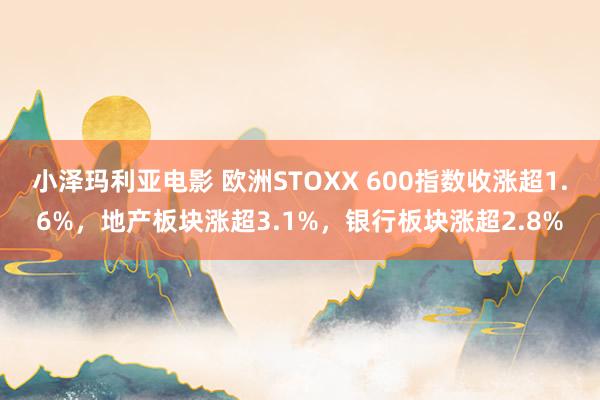 小泽玛利亚电影 欧洲STOXX 600指数收涨超1.6%，地产板块涨超3.1%，银行板块涨超2.8%