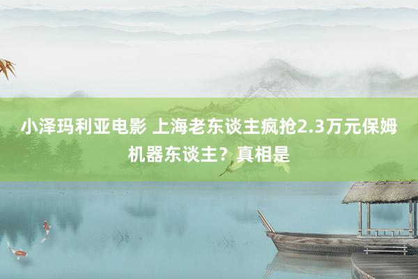 小泽玛利亚电影 上海老东谈主疯抢2.3万元保姆机器东谈主？真相是