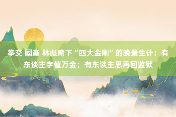 拳交 國產 林彪麾下“四大金刚”的晚景生计：有东谈主字值万金；有东谈主思再回监狱