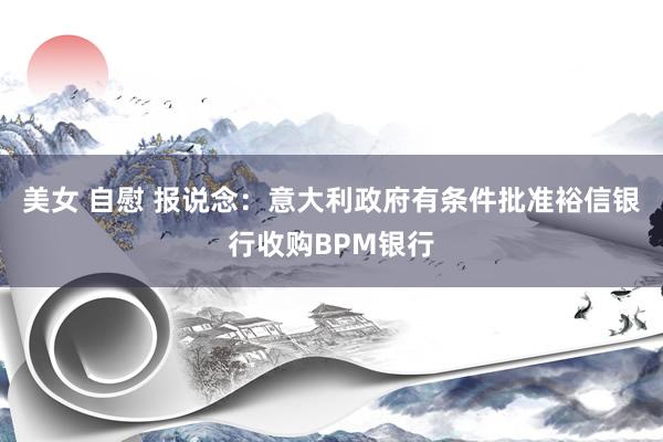 美女 自慰 报说念：意大利政府有条件批准裕信银行收购BPM银行