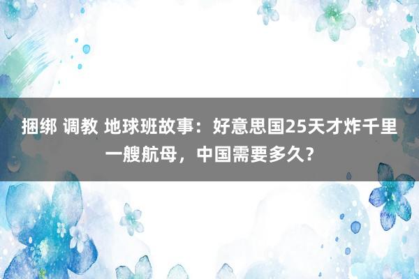 捆绑 调教 地球班故事：好意思国25天才炸千里一艘航母，中国需要多久？