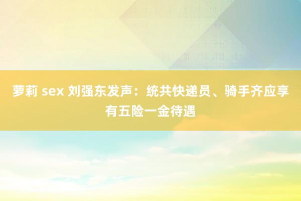 萝莉 sex 刘强东发声：统共快递员、骑手齐应享有五险一金待遇
