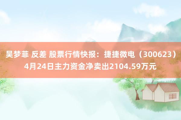 吴梦菲 反差 股票行情快报：捷捷微电（300623）4月24日主力资金净卖出2104.59万元