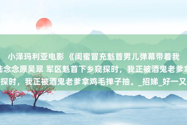 小泽玛利亚电影 《闺蜜冒充魁首男儿弹幕带着我杀疯了》刘开国春妮陆念念原吴翠 军区魁首下乡窥探时，我正被酒鬼老爹拿鸡毛掸子抽。_招娣_好一又友