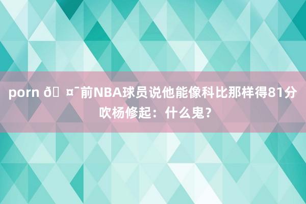 porn 🤯前NBA球员说他能像科比那样得81分 吹杨修起：