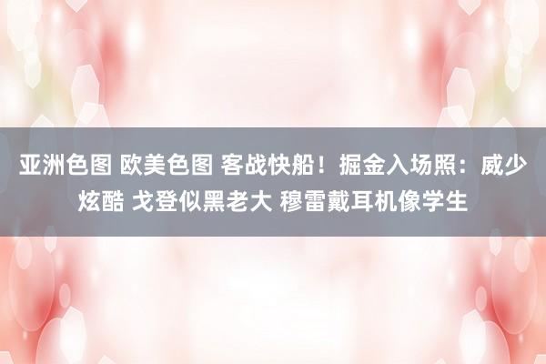 亚洲色图 欧美色图 客战快船！掘金入场照：威少炫酷 戈登似黑