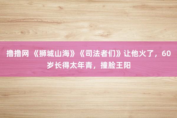撸撸网 《狮城山海》《司法者们》让他火了，60岁长得太年青，